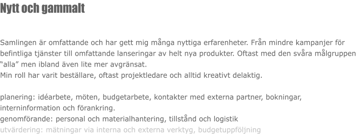 Nytt och gammalt  Samlingen är omfattande och har gett mig många nyttiga erfarenheter. Från mindre kampanjer för befintliga tjänster till omfattande lanseringar av helt nya produkter. Oftast med den svåra målgruppen “alla” men ibland även lite mer avgränsat.  Min roll har varit beställare, oftast projektledare och alltid kreativt delaktig.  planering: idéarbete, möten, budgetarbete, kontakter med externa partner, bokningar, interninformation och förankring. genomförande: personal och materialhantering, tillstånd och logistik utvärdering: mätningar via interna och externa verktyg, budgetuppföljning