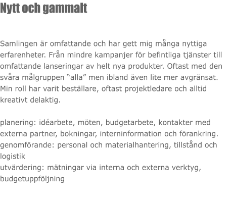 Nytt och gammalt  Samlingen är omfattande och har gett mig många nyttiga erfarenheter. Från mindre kampanjer för befintliga tjänster till omfattande lanseringar av helt nya produkter. Oftast med den svåra målgruppen “alla” men ibland även lite mer avgränsat.  Min roll har varit beställare, oftast projektledare och alltid kreativt delaktig.  planering: idéarbete, möten, budgetarbete, kontakter med externa partner, bokningar, interninformation och förankring. genomförande: personal och materialhantering, tillstånd och logistik utvärdering: mätningar via interna och externa verktyg, budgetuppföljning